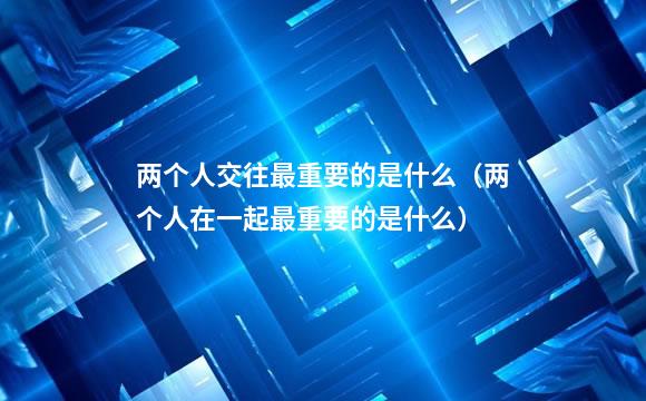 两个人交往最重要的是什么（两个人在一起最重要的是什么）