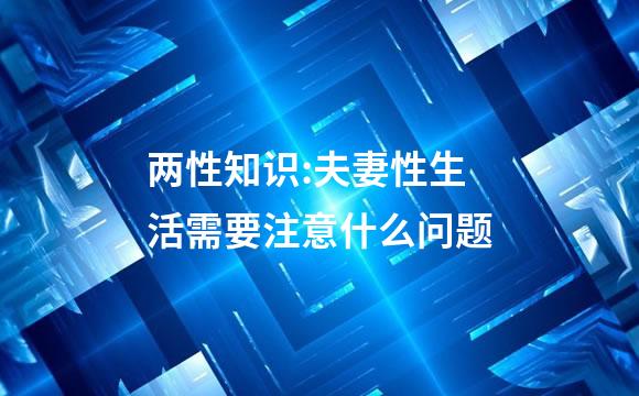 两性知识:夫妻性生活需要注意什么问题