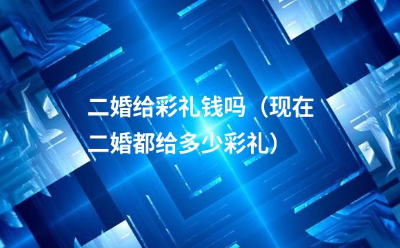 二婚给彩礼钱吗（现在二婚都给多少彩礼）