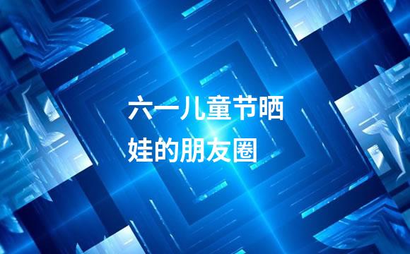 六一儿童节晒娃的朋友圈