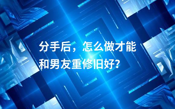 分手后，怎么做才能和男友重修旧好？