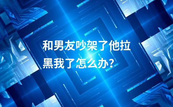 和男友吵架了他拉黑我了怎么办？