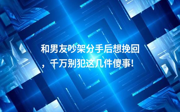 和男友吵架分手后想挽回，千万别犯这几件傻事!