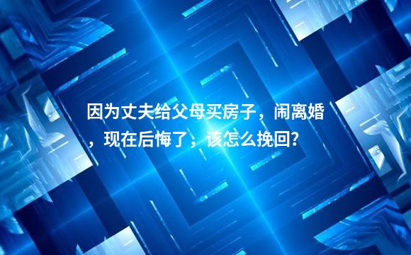 因为丈夫给父母买房子，闹离婚，现在后悔了，该怎么挽回？
