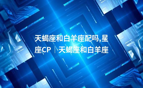 天蝎座和白羊座配吗,星座CP│天蝎座和白羊座