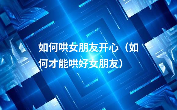 如何哄女朋友开心（如何才能哄好女朋友）