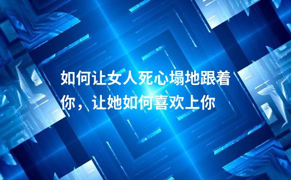 如何让女人死心塌地跟着你，让她如何喜欢上你