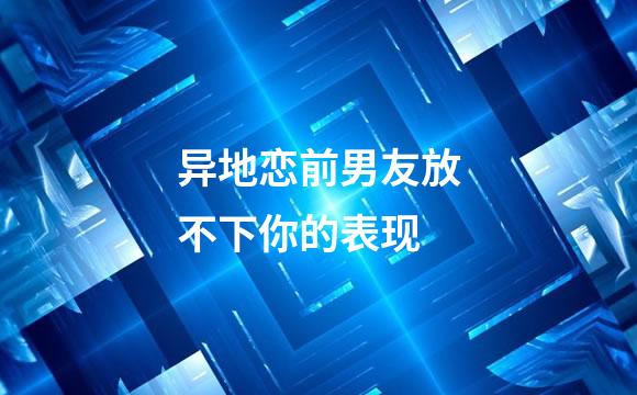异地恋前男友放不下你的表现