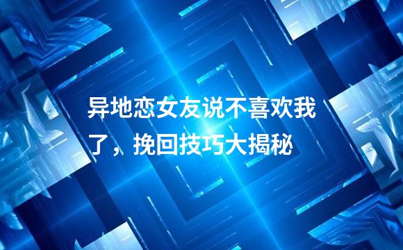 异地恋女友说不喜欢我了，挽回技巧大揭秘