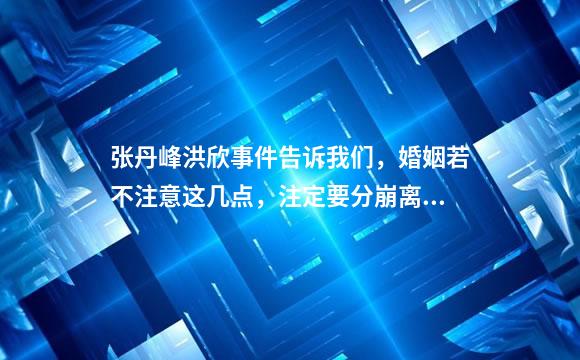 张丹峰洪欣事件告诉我们，婚姻若不注意这几点，注定要分崩离析