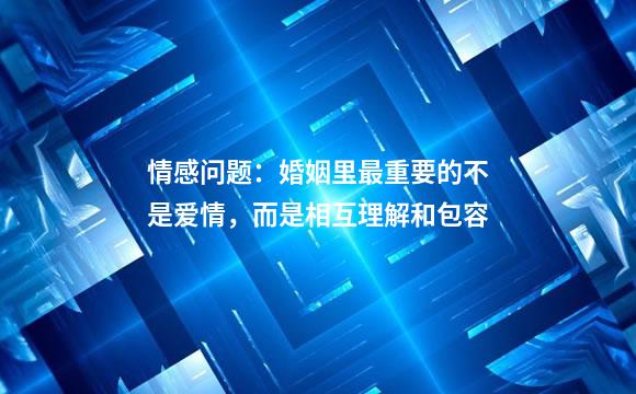 情感问题：婚姻里最重要的不是爱情，而是相互理解和包容