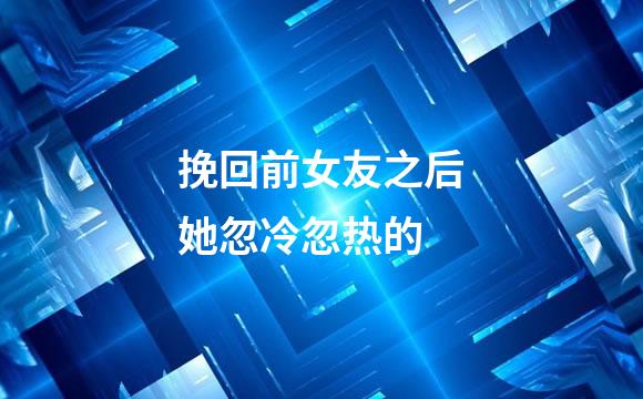 挽回前女友之后她忽冷忽热的