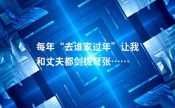 每年“去谁家过年”让我和丈夫都剑拔弩张……