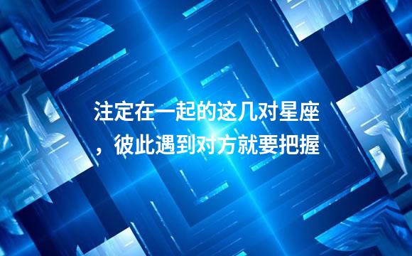 注定在一起的这几对星座，彼此遇到对方就要把握