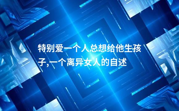 特别爱一个人总想给他生孩子,一个离异女人的自述