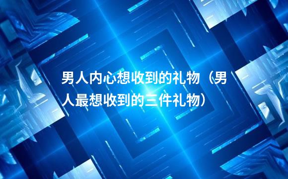 男人内心想收到的礼物（男人最想收到的三件礼物）