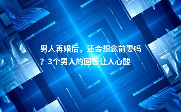 男人再婚后，还会想念前妻吗？3个男人的回答让人心酸