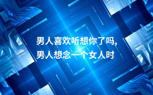 男人喜欢听想你了吗,男人想念一个女人时