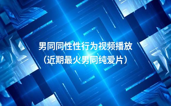 男同同性性行为视频播放（近期最火男同纯爱片）