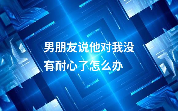 男朋友说他对我没有耐心了怎么办