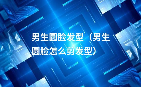 男生圆脸发型（男生圆脸怎么剪发型）