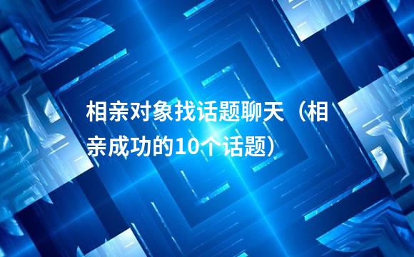 相亲对象找话题聊天（相亲成功的10个话题）