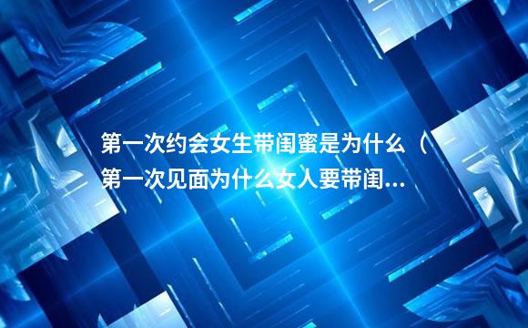 第一次约会女生带闺蜜是为什么（第一次见面为什么女人要带闺蜜）