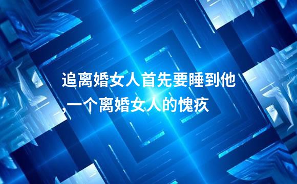 追离婚女人首先要睡到他,一个离婚女人的愧疚