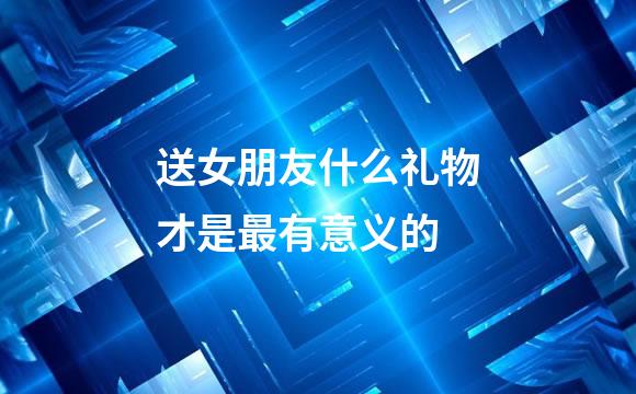 送女朋友什么礼物才是最有意义的
