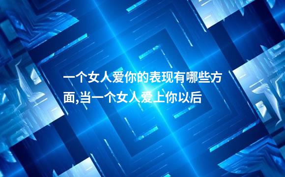一个女人爱你的表现有哪些方面,当一个女人爱上你以后