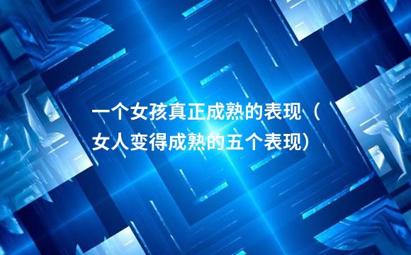 一个女孩真正成熟的表现（女人变得成熟的五个表现）