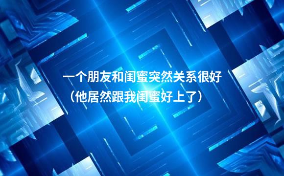 一个朋友和闺蜜突然关系很好（他居然跟我闺蜜好上了）