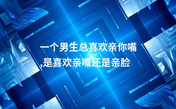 一个男生总喜欢亲你嘴,是喜欢亲嘴还是亲脸