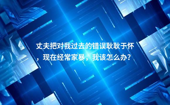 丈夫把对我过去的错误耿耿于怀，现在经常家暴，我该怎么办？