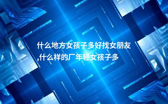 什么地方女孩子多好找女朋友,什么样的厂年轻女孩子多