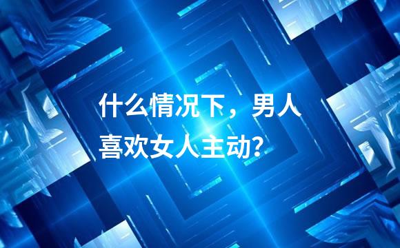 什么情况下，男人喜欢女人主动？