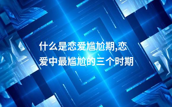 什么是恋爱尴尬期,恋爱中最尴尬的三个时期