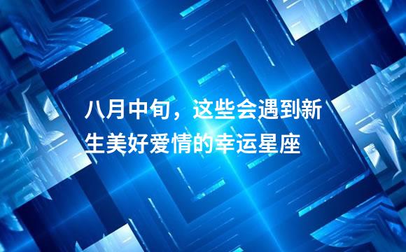 八月中旬，这些会遇到新生美好爱情的幸运星座