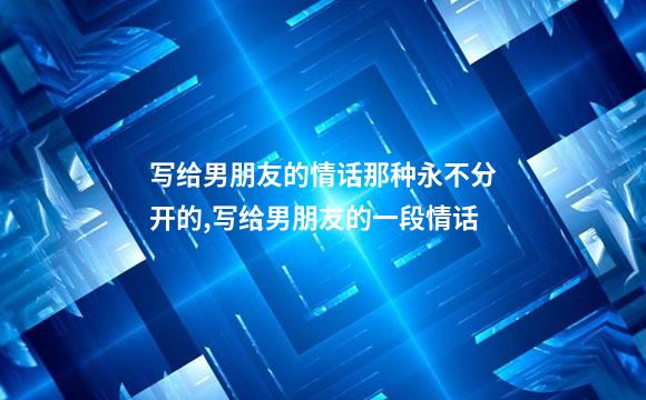 写给男朋友的情话那种永不分开的,写给男朋友的一段情话