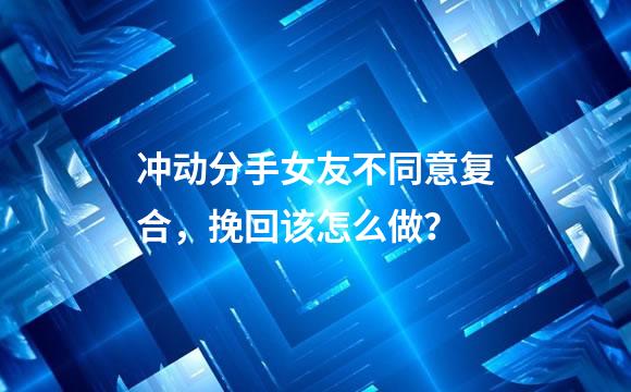 冲动分手女友不同意复合，挽回该怎么做？