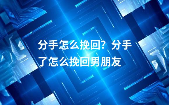 分手怎么挽回？分手了怎么挽回男朋友