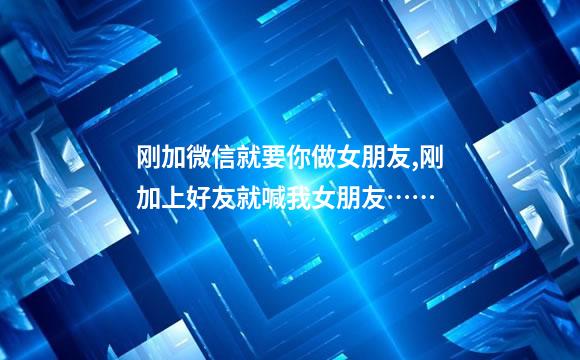 刚加微信就要你做女朋友,刚加上好友就喊我女朋友……