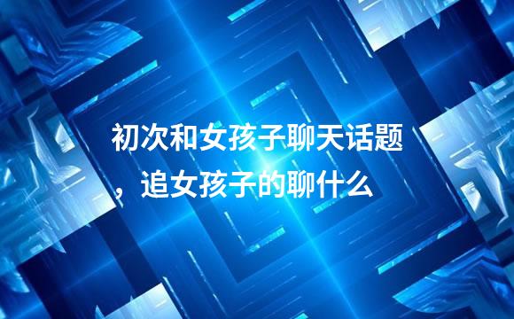 初次和女孩子聊天话题，追女孩子的聊什么