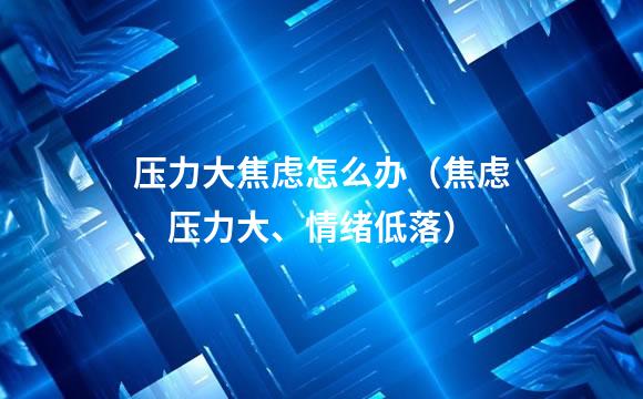 压力大焦虑怎么办（焦虑、压力大、情绪低落）
