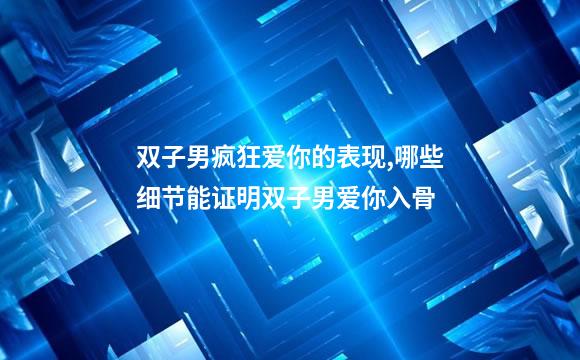 双子男疯狂爱你的表现,哪些细节能证明双子男爱你入骨