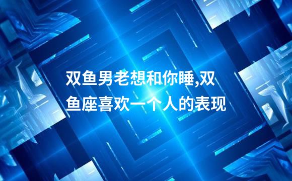双鱼男老想和你睡,双鱼座喜欢一个人的表现