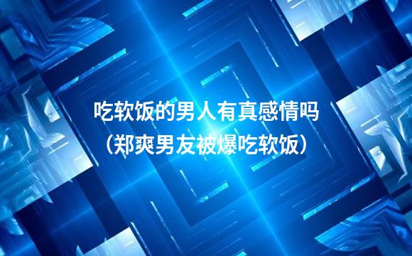 吃软饭的男人有真感情吗（郑爽男友被爆吃软饭）