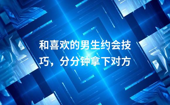 和喜欢的男生约会技巧，分分钟拿下对方