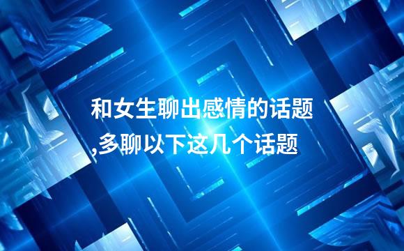 和女生聊出感情的话题,多聊以下这几个话题