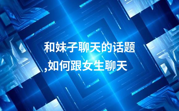 和妹子聊天的话题,如何跟女生聊天